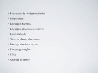 •   Produtividade no desenvolvedor
•   Simplicidade
•   Linguagem humana
•   Linguagem dinâmica e reﬂexiva
•   Extensibilidade
•   Todas as classes são abertas
•   Herança simples e mixins
•   Metaprogramação
•   DSL’s
•   Garbage collector
 