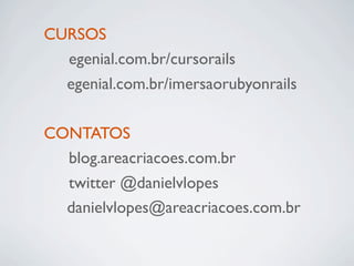 CURSOS
! egenial.com.br/cursorails
  egenial.com.br/imersaorubyonrails

CONTATOS
! blog.areacriacoes.com.br
! twitter @danielvlopes
  danielvlopes@areacriacoes.com.br
 