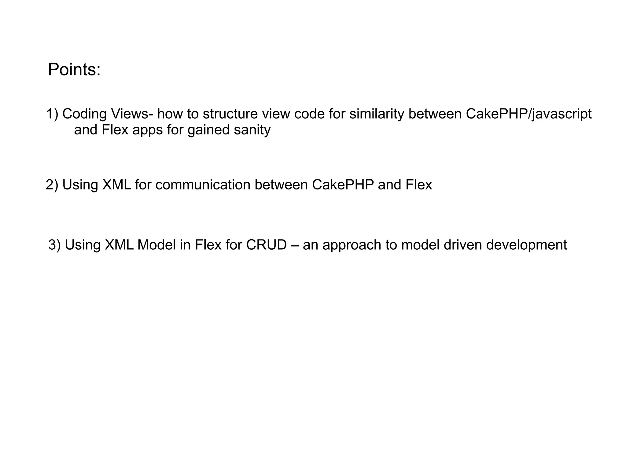 1) Coding Views- how to structure view code for similarity between CakePHP/javascript and Flex apps for gained sanity Points: 2) Using XML for communication between CakePHP and Flex 3) Using XML Model in Flex for CRUD – an approach to model driven development 