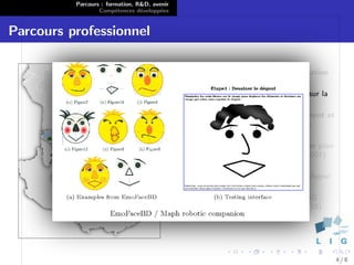 Parcours : formation, R&D, avenir
                  Comp´tences d´velopp´es
                        e        e      e


Parcours professionnel

                                              Heidelberg : Stage en visualisation
                                              bio-informatique (2004)
                                              Vannes : Stage de recherche sur la
                                              synth`se d’´motions (2005)
                                                   e     e
                                              Brest : Assistant d’enseignement et
                                              de recherche ` l’Ecole Navale
                                                            a
                                              (2005-2010)
                                              Paris : administrateur syst`me pour
                                                                          e
                                              l’assoc. glabelle.net (depuis 2007)
                                              Oruro : Projets d’aide au
                                              developpement avec Point d’Appui
                                              (depuis 2000)
                                              Grenoble : ATER ` l’ENSIMAG ;
                                                               a
                                              Post-doctorant LIG/IIHM (2010)
                                              puis LIG/STEAMER (2011)




                                                                                    4/8
 