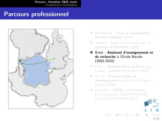 Parcours : formation, R&D, avenir
                  Comp´tences d´velopp´es
                        e        e      e


Parcours professionnel

                                              Heidelberg : Stage en visualisation
                                              bio-informatique (2004)
                                              Vannes : Stage de recherche sur la
                                              synth`se d’´motions (2005)
                                                   e     e
                                              Brest : Assistant d’enseignement et
                                              de recherche ` l’Ecole Navale
                                                            a
                                              (2005-2010)
                                              Paris : administrateur syst`me pour
                                                                          e
                                              l’assoc. glabelle.net (depuis 2007)
                                              Oruro : Projets d’aide au
                                              developpement avec Point d’Appui
                                              (depuis 2000)
                                              Grenoble : ATER ` l’ENSIMAG ;
                                                               a
                                              Post-doctorant LIG/IIHM (2010)
                                              puis LIG/STEAMER (2011)




                                                                                    4/8
 