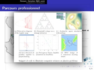 Parcours : formation, R&D, avenir
                  Comp´tences d´velopp´es
                        e        e      e


Parcours professionnel

                                              Heidelberg : Stage en visualisation
                                              bio-informatique (2004)
                                              Vannes : Stage de recherche sur la
                                              synth`se d’´motions (2005)
                                                   e     e
                                              Brest : Assistant d’enseignement et
                                              de recherche ` l’Ecole Navale
                                                            a
                                              (2005-2010)
                                              Paris : administrateur syst`me pour
                                                                          e
                                              l’assoc. glabelle.net (depuis 2007)
                                              Oruro : Projets d’aide au
                                              developpement avec Point d’Appui
                                              (depuis 2000)
                                              Grenoble : ATER ` l’ENSIMAG ;
                                                               a
                                              Post-doctorant LIG/IIHM (2010)
                                              puis LIG/STEAMER (2011)




                                                                                    4/8
 