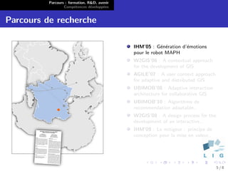 Parcours : formation, R&D, avenir
                  Comp´tences d´velopp´es
                        e        e      e


Parcours de recherche

                                              IHM’05 : G´n´ration d’´motions
                                                          e e       e
                                              pour le robot MAPH
                                              W2GIS’06 : A contextual approach
                                              for the development of GIS
                                              AGILE’07 : A user context approach
                                              for adaptive and distributed GIS
                                              UBIMOB’08 : Adaptive interaction
                                              architecture for collaborative GIS
                                              UBIMOB’10 : Algorithme de
                                              recommendation adaptable..
                                              W2GIS’08 : A design process for the
                                              development of an interactive..
                                              IHM’09 : Le mitigeur : principe de
                                              conception pour la mise en valeur..




                                                                                    5/8
 