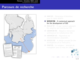 Parcours : formation, R&D, avenir
                  Comp´tences d´velopp´es
                        e        e      e


Parcours de recherche

                                              IHM’05 : G´n´ration d’´motions
                                                          e e       e
                                              pour le robot MAPH
                                              W2GIS’06 : A contextual approach
                                              for the development of GIS
                                              AGILE’07 : A user context approach
                                              for adaptive and distributed GIS
                                              UBIMOB’08 : Adaptive interaction
                                              architecture for collaborative GIS
                                              UBIMOB’10 : Algorithme de
                                              recommendation adaptable..
                                              W2GIS’08 : A design process for the
                                              development of an interactive..
                                              IHM’09 : Le mitigeur : principe de
                                              conception pour la mise en valeur..




                                                                                    5/8
 