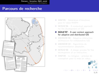 Parcours : formation, R&D, avenir
                  Comp´tences d´velopp´es
                        e        e      e


Parcours de recherche

                                              IHM’05 : G´n´ration d’´motions
                                                          e e       e
                                              pour le robot MAPH
                                              W2GIS’06 : A contextual approach
                                              for the development of GIS
                                              AGILE’07 : A user context approach
                                              for adaptive and distributed GIS
                                              UBIMOB’08 : Adaptive interaction
                                              architecture for collaborative GIS
                                              UBIMOB’10 : Algorithme de
                                              recommendation adaptable..
                                              W2GIS’08 : A design process for the
                                              development of an interactive..
                                              IHM’09 : Le mitigeur : principe de
                                              conception pour la mise en valeur..




                                                                                    5/8
 