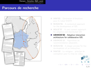 Parcours : formation, R&D, avenir
                  Comp´tences d´velopp´es
                        e        e      e


Parcours de recherche

                                              IHM’05 : G´n´ration d’´motions
                                                          e e       e
                                              pour le robot MAPH
                                              W2GIS’06 : A contextual approach
                                              for the development of GIS
                                              AGILE’07 : A user context approach
                                              for adaptive and distributed GIS
                                              UBIMOB’08 : Adaptive interaction
                                              architecture for collaborative GIS
                                              UBIMOB’10 : Algorithme de
                                              recommendation adaptable..
                                              W2GIS’08 : A design process for the
                                              development of an interactive..
                                              IHM’09 : Le mitigeur : principe de
                                              conception pour la mise en valeur..




                                                                                    5/8
 