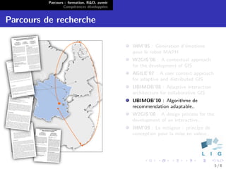 Parcours : formation, R&D, avenir
                  Comp´tences d´velopp´es
                        e        e      e


Parcours de recherche

                                              IHM’05 : G´n´ration d’´motions
                                                          e e       e
                                              pour le robot MAPH
                                              W2GIS’06 : A contextual approach
                                              for the development of GIS
                                              AGILE’07 : A user context approach
                                              for adaptive and distributed GIS
                                              UBIMOB’08 : Adaptive interaction
                                              architecture for collaborative GIS
                                              UBIMOB’10 : Algorithme de
                                              recommendation adaptable..
                                              W2GIS’08 : A design process for the
                                              development of an interactive..
                                              IHM’09 : Le mitigeur : principe de
                                              conception pour la mise en valeur..




                                                                                    5/8
 