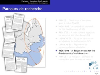 Parcours : formation, R&D, avenir
                  Comp´tences d´velopp´es
                        e        e      e


Parcours de recherche

                                              IHM’05 : G´n´ration d’´motions
                                                          e e       e
                                              pour le robot MAPH
                                              W2GIS’06 : A contextual approach
                                              for the development of GIS
                                              AGILE’07 : A user context approach
                                              for adaptive and distributed GIS
                                              UBIMOB’08 : Adaptive interaction
                                              architecture for collaborative GIS
                                              UBIMOB’10 : Algorithme de
                                              recommendation adaptable..
                                              W2GIS’08 : A design process for the
                                              development of an interactive..
                                              IHM’09 : Le mitigeur : principe de
                                              conception pour la mise en valeur..




                                                                                    5/8
 