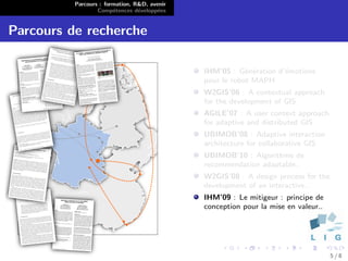 Parcours : formation, R&D, avenir
                  Comp´tences d´velopp´es
                        e        e      e


Parcours de recherche

                                              IHM’05 : G´n´ration d’´motions
                                                          e e       e
                                              pour le robot MAPH
                                              W2GIS’06 : A contextual approach
                                              for the development of GIS
                                              AGILE’07 : A user context approach
                                              for adaptive and distributed GIS
                                              UBIMOB’08 : Adaptive interaction
                                              architecture for collaborative GIS
                                              UBIMOB’10 : Algorithme de
                                              recommendation adaptable..
                                              W2GIS’08 : A design process for the
                                              development of an interactive..
                                              IHM’09 : Le mitigeur : principe de
                                              conception pour la mise en valeur..




                                                                                    5/8
 