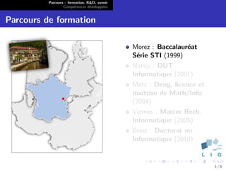 Parcours : formation, R&D, avenir
                  Comp´tences d´velopp´es
                        e        e      e


Parcours de formation

                                              Morez : Baccalaur´at
                                                               e
                                              S´rie STI (1999)
                                               e
                                              Nancy : DUT
                                              Informatique (2001)
                                              Metz : Deug, licence et
                                              maˆıtrise de Math/Info
                                              (2004)
                                              Vannes : Master Rech.
                                              Informatique (2005)
                                              Brest : Doctorat en
                                              Informatique (2010)


                                                                        3/8
 