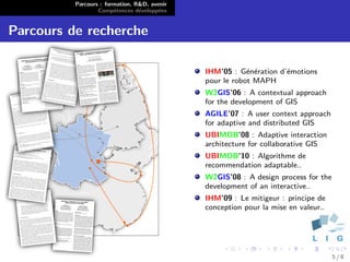Parcours : formation, R&D, avenir
                  Comp´tences d´velopp´es
                        e        e      e


Parcours de recherche

                                              IHM’05 : G´n´ration d’´motions
                                                          e e       e
                                              pour le robot MAPH
                                              W2GIS’06 : A contextual approach
                                              for the development of GIS
                                              AGILE’07 : A user context approach
                                              for adaptive and distributed GIS
                                              UBIMOB’08 : Adaptive interaction
                                              architecture for collaborative GIS
                                              UBIMOB’10 : Algorithme de
                                              recommendation adaptable..
                                              W2GIS’08 : A design process for the
                                              development of an interactive..
                                              IHM’09 : Le mitigeur : principe de
                                              conception pour la mise en valeur..




                                                                                    5/8
 