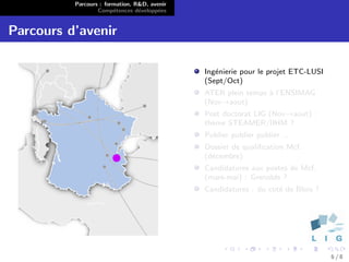 Parcours : formation, R&D, avenir
                  Comp´tences d´velopp´es
                        e        e      e


Parcours d’avenir

                                              Ing´nierie pour le projet ETC-LUSI
                                                 e
                                              (Sept/Oct)
                                              ATER plein temps ` l’ENSIMAG
                                                               a
                                              (Nov→aout)
                                              Post doctorat LIG (Nov→aout) :
                                              th`me STEAMER/IIHM ?
                                                e
                                              Publier publier publier ...
                                              Dossier de qualiﬁcation Mcf.
                                              (d´cembre)
                                                e
                                              Candidatures aux postes de Mcf.
                                              (mars-mai) : Grenoble ?
                                              Candidatures : du cot´ de Blois ?
                                                                   e




                                                                                   6/8
 