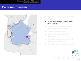 Parcours : formation, R&D, avenir
                  Comp´tences d´velopp´es
                        e        e      e


Parcours d’avenir

                                              Ing´nierie pour le projet ETC-LUSI
                                                 e
                                              (Sept/Oct)
                                              ATER plein temps ` l’ENSIMAG
                                                               a
                                              (Nov→aout)
                                              Post doctorat LIG (Nov→aout) :
                                              th`me STEAMER/IIHM ?
                                                e
                                              Publier publier publier ...
                                              Dossier de qualiﬁcation Mcf.
                                              (d´cembre)
                                                e
                                              Candidatures aux postes de Mcf.
                                              (mars-mai) : Grenoble ?
                                              Candidatures : du cot´ de Blois ?
                                                                   e




                                                                                   6/8
 