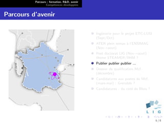 Parcours : formation, R&D, avenir
                  Comp´tences d´velopp´es
                        e        e      e


Parcours d’avenir

                                              Ing´nierie pour le projet ETC-LUSI
                                                 e
                                              (Sept/Oct)
                                              ATER plein temps ` l’ENSIMAG
                                                               a
                                              (Nov→aout)
                                              Post doctorat LIG (Nov→aout) :
                                              th`me STEAMER/IIHM ?
                                                e
                                              Publier publier publier ...
                                              Dossier de qualiﬁcation Mcf.
                                              (d´cembre)
                                                e
                                              Candidatures aux postes de Mcf.
                                              (mars-mai) : Grenoble ?
                                              Candidatures : du cot´ de Blois ?
                                                                   e




                                                                                   6/8
 
