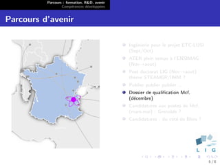 Parcours : formation, R&D, avenir
                  Comp´tences d´velopp´es
                        e        e      e


Parcours d’avenir

                                              Ing´nierie pour le projet ETC-LUSI
                                                 e
                                              (Sept/Oct)
                                              ATER plein temps ` l’ENSIMAG
                                                               a
                                              (Nov→aout)
                                              Post doctorat LIG (Nov→aout) :
                                              th`me STEAMER/IIHM ?
                                                e
                                              Publier publier publier ...
                                              Dossier de qualiﬁcation Mcf.
                                              (d´cembre)
                                                e
                                              Candidatures aux postes de Mcf.
                                              (mars-mai) : Grenoble ?
                                              Candidatures : du cot´ de Blois ?
                                                                   e




                                                                                   6/8
 
