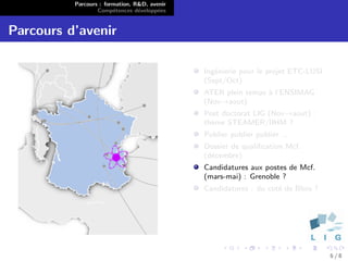 Parcours : formation, R&D, avenir
                  Comp´tences d´velopp´es
                        e        e      e


Parcours d’avenir

                                              Ing´nierie pour le projet ETC-LUSI
                                                 e
                                              (Sept/Oct)
                                              ATER plein temps ` l’ENSIMAG
                                                               a
                                              (Nov→aout)
                                              Post doctorat LIG (Nov→aout) :
                                              th`me STEAMER/IIHM ?
                                                e
                                              Publier publier publier ...
                                              Dossier de qualiﬁcation Mcf.
                                              (d´cembre)
                                                e
                                              Candidatures aux postes de Mcf.
                                              (mars-mai) : Grenoble ?
                                              Candidatures : du cot´ de Blois ?
                                                                   e




                                                                                   6/8
 