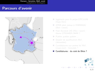 Parcours : formation, R&D, avenir
                  Comp´tences d´velopp´es
                        e        e      e


Parcours d’avenir

                                              Ing´nierie pour le projet ETC-LUSI
                                                 e
                                              (Sept/Oct)
                                              ATER plein temps ` l’ENSIMAG
                                                               a
                                              (Nov→aout)
                                              Post doctorat LIG (Nov→aout) :
                                              th`me STEAMER/IIHM ?
                                                e
                                              Publier publier publier ...
                                              Dossier de qualiﬁcation Mcf.
                                              (d´cembre)
                                                e
                                              Candidatures aux postes de Mcf.
                                              (mars-mai) : Grenoble ?
                                              Candidatures : du cot´ de Blois ?
                                                                   e




                                                                                   6/8
 