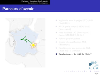 Parcours : formation, R&D, avenir
                  Comp´tences d´velopp´es
                        e        e      e


Parcours d’avenir

                                              Ing´nierie pour le projet ETC-LUSI
                                                 e
                                              (Sept/Oct)
                                              ATER plein temps ` l’ENSIMAG
                                                               a
                                              (Nov→aout)
                                              Post doctorat LIG (Nov→aout) :
                                              th`me STEAMER/IIHM ?
                                                e
                                              Publier publier publier ...
                                              Dossier de qualiﬁcation Mcf.
                                              (d´cembre)
                                                e
                                              Candidatures aux postes de Mcf.
                                              (mars-mai) : Grenoble ?
                                              Candidatures : du cot´ de Blois ?
                                                                   e




                                                                                   6/8
 