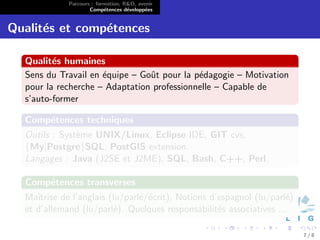 Parcours : formation, R&D, avenir
                     Comp´tences d´velopp´es
                           e        e      e


Qualit´s et comp´tences
      e         e

  Qualit´s humaines
         e
  Sens du Travail en ´quipe – Goˆt pour la p´dagogie – Motivation
                     e          u           e
  pour la recherche – Adaptation professionnelle – Capable de
  s’auto-former

  Comp´tences techniques
      e
  Outils : Syst`me UNIX/Linux, Eclipse IDE, GIT cvs,
               e
  {My|Postgre}SQL, PostGIS extension.
  Langages : Java (J2SE et J2ME), SQL, Bash, C++, Perl.

  Comp´tences transverses
      e
  Maˆıtrise de l’anglais (lu/parl´/´crit), Notions d’espagnol (lu/parl´)
                                 e e                                  e
  et d’allemand (lu/parl´). Quelques responsabilit´s associatives ...
                          e                          e

                                                                           7/8
 