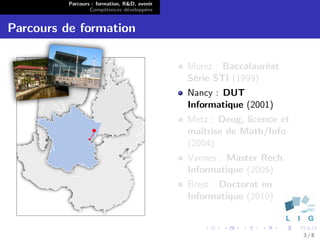 Parcours : formation, R&D, avenir
                  Comp´tences d´velopp´es
                        e        e      e


Parcours de formation

                                              Morez : Baccalaur´at
                                                               e
                                              S´rie STI (1999)
                                               e
                                              Nancy : DUT
                                              Informatique (2001)
                                              Metz : Deug, licence et
                                              maˆıtrise de Math/Info
                                              (2004)
                                              Vannes : Master Rech.
                                              Informatique (2005)
                                              Brest : Doctorat en
                                              Informatique (2010)


                                                                        3/8
 