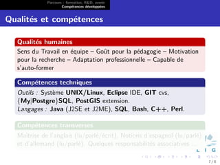 Parcours : formation, R&D, avenir
                     Comp´tences d´velopp´es
                           e        e      e


Qualit´s et comp´tences
      e         e

  Qualit´s humaines
         e
  Sens du Travail en ´quipe – Goˆt pour la p´dagogie – Motivation
                     e          u           e
  pour la recherche – Adaptation professionnelle – Capable de
  s’auto-former

  Comp´tences techniques
      e
  Outils : Syst`me UNIX/Linux, Eclipse IDE, GIT cvs,
               e
  {My|Postgre}SQL, PostGIS extension.
  Langages : Java (J2SE et J2ME), SQL, Bash, C++, Perl.

  Comp´tences transverses
      e
  Maˆıtrise de l’anglais (lu/parl´/´crit), Notions d’espagnol (lu/parl´)
                                 e e                                  e
  et d’allemand (lu/parl´). Quelques responsabilit´s associatives ...
                          e                          e

                                                                           7/8
 