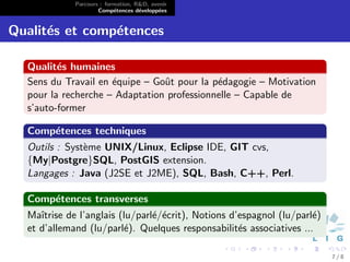 Parcours : formation, R&D, avenir
                     Comp´tences d´velopp´es
                           e        e      e


Qualit´s et comp´tences
      e         e

  Qualit´s humaines
         e
  Sens du Travail en ´quipe – Goˆt pour la p´dagogie – Motivation
                     e          u           e
  pour la recherche – Adaptation professionnelle – Capable de
  s’auto-former

  Comp´tences techniques
      e
  Outils : Syst`me UNIX/Linux, Eclipse IDE, GIT cvs,
               e
  {My|Postgre}SQL, PostGIS extension.
  Langages : Java (J2SE et J2ME), SQL, Bash, C++, Perl.

  Comp´tences transverses
      e
  Maˆıtrise de l’anglais (lu/parl´/´crit), Notions d’espagnol (lu/parl´)
                                 e e                                  e
  et d’allemand (lu/parl´). Quelques responsabilit´s associatives ...
                          e                          e

                                                                           7/8
 