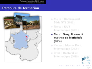 Parcours : formation, R&D, avenir
                  Comp´tences d´velopp´es
                        e        e      e


Parcours de formation

                                              Morez : Baccalaur´at
                                                               e
                                              S´rie STI (1999)
                                               e
                                              Nancy : DUT
                                              Informatique (2001)
                                              Metz : Deug, licence et
                                              maˆıtrise de Math/Info
                                              (2004)
                                              Vannes : Master Rech.
                                              Informatique (2005)
                                              Brest : Doctorat en
                                              Informatique (2010)


                                                                        3/8
 