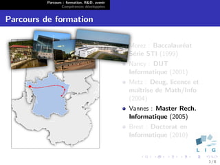 Parcours : formation, R&D, avenir
                  Comp´tences d´velopp´es
                        e        e      e


Parcours de formation

                                              Morez : Baccalaur´at
                                                               e
                                              S´rie STI (1999)
                                               e
                                              Nancy : DUT
                                              Informatique (2001)
                                              Metz : Deug, licence et
                                              maˆıtrise de Math/Info
                                              (2004)
                                              Vannes : Master Rech.
                                              Informatique (2005)
                                              Brest : Doctorat en
                                              Informatique (2010)


                                                                        3/8
 