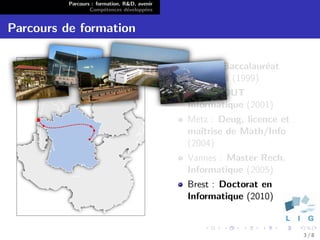 Parcours : formation, R&D, avenir
                  Comp´tences d´velopp´es
                        e        e      e


Parcours de formation

                                              Morez : Baccalaur´at
                                                               e
                                              S´rie STI (1999)
                                               e
                                              Nancy : DUT
                                              Informatique (2001)
                                              Metz : Deug, licence et
                                              maˆıtrise de Math/Info
                                              (2004)
                                              Vannes : Master Rech.
                                              Informatique (2005)
                                              Brest : Doctorat en
                                              Informatique (2010)


                                                                        3/8
 