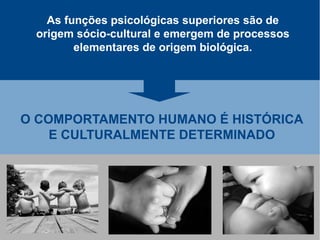 As funções psicológicas superiores são de
 origem sócio-cultural e emergem de processos
        elementares de origem biológica.




O COMPORTAMENTO HUMANO É HISTÓRICA
    E CULTURALMENTE DETERMINADO
 
