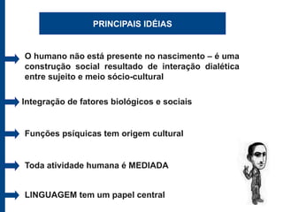 PRINCIPAIS IDÉIAS


O humano não está presente no nascimento – é uma
construção social resultado de interação dialética
entre sujeito e meio sócio-cultural

Integração de fatores biológicos e sociais


Funções psíquicas tem origem cultural


Toda atividade humana é MEDIADA


LINGUAGEM tem um papel central
 