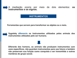 A mediação ocorre por meio             de   dois   elementos:   os
 instrumentos e os signos.

                      INSTRUMENTOS


Ferramentas que servem para transformar os objetos ou o meio.



 Vygotsky diferencia os instrumentos utilizados pelos animais dos
 instrumentos utilizados pelo ser humano.




 Diferente dos homens, os animais não produzem instrumentos com
 usos específicos, não guardam instrumentos para uso futuro e também
 não preservam sua função como conquista a ser transmitida a outros
 membros do grupo social.
 