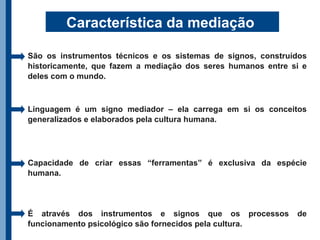 Característica da mediação

São os instrumentos técnicos e os sistemas de signos, construídos
historicamente, que fazem a mediação dos seres humanos entre si e
deles com o mundo.



Linguagem é um signo mediador – ela carrega em si os conceitos
generalizados e elaborados pela cultura humana.




Capacidade de criar essas “ferramentas” é exclusiva da espécie
humana.




É através dos instrumentos e signos que os processos          de
funcionamento psicológico são fornecidos pela cultura.
 