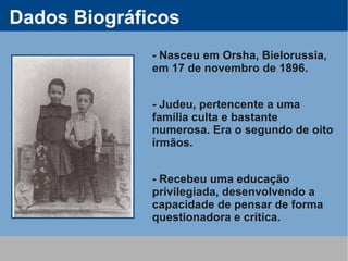 Dados Biográficos
              - Nasceu em Orsha, Bielorussia,
              em 17 de novembro de 1896.


              - Judeu, pertencente a uma
              família culta e bastante
              numerosa. Era o segundo de oito
              irmãos.


              - Recebeu uma educação
              privilegiada, desenvolvendo a
              capacidade de pensar de forma
              questionadora e crítica.
 