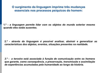 O surgimento da linguagem imprime três mudanças
       essenciais nos processos psíquicos do homem:



1.º - a linguagem permite lidar com os objetos do mundo exterior mesmo
quando eles estão ausentes.




2.º - através da linguagem é possível analisar, abstrair e generalizar as
características dos objetos, eventos, situações presentes na realidade.




3.º - a terceira está associada à função de comunicação entre os homens
que garante, como consequência, a preservação, transmissão e assimilação
de experiências acumuladas pela humanidade ao longo da história.
 