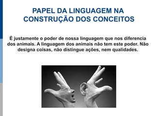 PAPEL DA LINGUAGEM NA
      CONSTRUÇÃO DOS CONCEITOS

 É justamente o poder de nossa linguagem que nos diferencia
dos animais. A linguagem dos animais não tem este poder. Não
     designa coisas, não distingue ações, nem qualidades.
 
