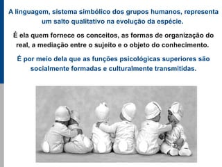 A linguagem, sistema simbólico dos grupos humanos, representa
          um salto qualitativo na evolução da espécie.

 É ela quem fornece os conceitos, as formas de organização do
  real, a mediação entre o sujeito e o objeto do conhecimento.

  É por meio dela que as funções psicológicas superiores são
      socialmente formadas e culturalmente transmitidas.
 