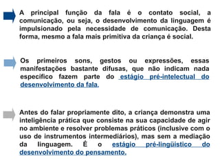 A principal função da fala é o contato social, a
comunicação, ou seja, o desenvolvimento da linguagem é
impulsionado pela necessidade de comunicação. Desta
forma, mesmo a fala mais primitiva da criança é social.


Os primeiros sons, gestos ou expressões, essas
manifestações bastante difusas, que não indicam nada
específico fazem parte do estágio pré-intelectual do
desenvolvimento da fala.



Antes do falar propriamente dito, a criança demonstra uma
inteligência prática que consiste na sua capacidade de agir
no ambiente e resolver problemas práticos (inclusive com o
uso de instrumentos intermediários), mas sem a mediação
da     linguagem.    É   o   estágio    pré-lingüístico do
desenvolvimento do pensamento.
 