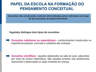 PAPEL DA ESCOLA NA FORMAÇÃO DO
      PENSAMENTO CONCEITUAL
Conceitos são construções culturais internalizadas pelos indivíduos ao longo
                  de seu processo de desenvolvimento.




 Vygotsky distingue dois tipos de conceitos:


   Conceitos cotidianos ou espontâneos - conhecimentos construídos na
   experiência pessoal, concreta e cotidiana das crianças.




   Conceitos científicos - aqueles elaborados na sala de aula, adquiridos
   por meio do ensino sistemático. São àqueles eventos não diretamente
   acessíveis à observação ou ação imediata da criança.
 