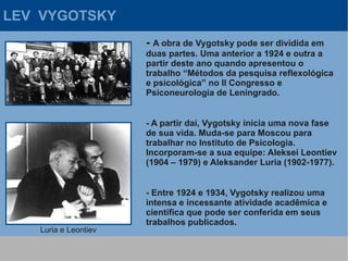 LEV VYGOTSKY
                      - A obra de Vygotsky pode ser dividida em
                      duas partes. Uma anterior a 1924 e outra a
                      partir deste ano quando apresentou o
                      trabalho “Métodos da pesquisa reflexológica
                      e psicológica” no II Congresso e
                      Psiconeurologia de Leningrado.


                      - A partir daí, Vygotsky inicia uma nova fase
                      de sua vida. Muda-se para Moscou para
                      trabalhar no Instituto de Psicologia.
                      Incorporam-se a sua equipe: Aleksei Leontiev
                      (1904 – 1979) e Aleksander Luria (1902-1977).


                      - Entre 1924 e 1934, Vygotsky realizou uma
                      intensa e incessante atividade acadêmica e
                      científica que pode ser conferida em seus
                      trabalhos publicados.
   Luria e Leontiev
 