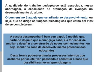 A qualidade do trabalho pedagógico está associada, nessa
abordagem, à capacidade de promoção de avanços no
desenvolvimento do aluno.
O bom ensino é aquele que se adianta ao desenvolvimento, ou
seja, que se dirige às funções psicológicas que estão em vias
de se completarem.



  A escola desempenhará bem seu papel, à medida que,
  partindo daquilo que a criança já sabe, ela for capaz de
ampliar e desafiar a construção de novos conhecimentos, ou
  seja, incidir na zona de desenvolvimento potencial dos
                         educandos.
   Desta forma poderá estimular processos internos que
 acabarão por se efetivar, passando a constituir a base que
            possibilitará novas aprendizagens
 