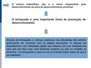 O ensino sistemático não é o único responsável               pelo
    desenvolvimento da zona de desenvolvimento proximal.




    O brinquedo é uma importante fonte de promoção de
    desenvolvimento.




Através do brinquedo, a criança projeta-se nas atividades dos adultos
procurando ser coerente com os papéis assumidos. O esforço em
desempenhar com fidelidade aquilo que observa em sua realidade faz
com que ela atue num nível bastante superior ao que na verdade se
encontra: “no brinquedo é como se ela (a criança) fosse maior do que é
na realidade”.
 