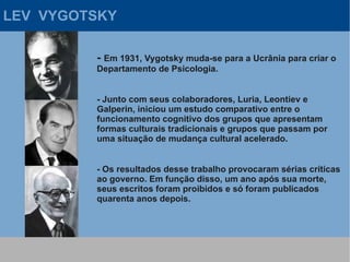 LEV VYGOTSKY

         - Em 1931, Vygotsky muda-se para a Ucrânia para criar o
         Departamento de Psicologia.


         - Junto com seus colaboradores, Luria, Leontiev e
         Galperin, iniciou um estudo comparativo entre o
         funcionamento cognitivo dos grupos que apresentam
         formas culturais tradicionais e grupos que passam por
         uma situação de mudança cultural acelerado.


         - Os resultados desse trabalho provocaram sérias críticas
         ao governo. Em função disso, um ano após sua morte,
         seus escritos foram proibidos e só foram publicados
         quarenta anos depois.
 