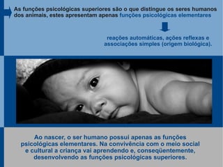 As funções psicológicas superiores são o que distingue os seres humanos
dos animais, estes apresentam apenas funções psicológicas elementares



                                reações automáticas, ações reflexas e
                               associações simples (origem biológica).




      Ao nascer, o ser humano possui apenas as funções
  psicológicas elementares. Na convivência com o meio social
   e cultural a criança vai aprendendo e, conseqüentemente,
      desenvolvendo as funções psicológicas superiores.
 