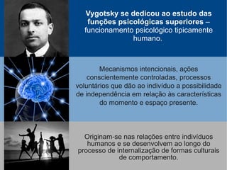 Vygotsky se dedicou ao estudo das
   funções psicológicas superiores –
  funcionamento psicológico tipicamente
               humano.



        Mecanismos intencionais, ações
    conscientemente controladas, processos
voluntários que dão ao indivíduo a possibilidade
de independência em relação às características
        do momento e espaço presente.



  Originam-se nas relações entre indivíduos
   humanos e se desenvolvem ao longo do
processo de internalização de formas culturais
             de comportamento.
 