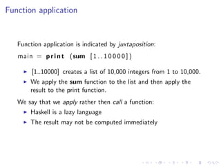 Function application


   Function application is indicated by juxtaposition:
   main = p r i n t (sum [ 1 . . 1 0 0 0 0 ] )

        [1..10000] creates a list of 10,000 integers from 1 to 10,000.
       We apply the sum function to the list and then apply the
       result to the print function.
   We say that we apply rather then call a function:
       Haskell is a lazy language
       The result may not be computed immediately
 