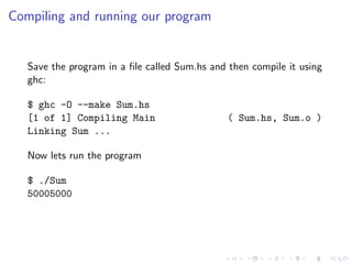 Compiling and running our program


   Save the program in a ﬁle called Sum.hs and then compile it using
   ghc:

   $ ghc -O --make Sum.hs
   [1 of 1] Compiling Main                     ( Sum.hs, Sum.o )
   Linking Sum ...

   Now lets run the program

   $ ./Sum
   50005000
 