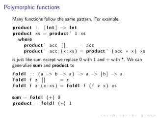 Polymorphic functions
   Many functions follow the same pattern. For example,
   product : : [ I n t ] −> I n t
   product x s = product ’ 1 x s
     where
       product ’ a c c [ ]         = acc
       product ’ a c c ( x : x s ) = product ’ ( a c c ∗ x ) x s
   is just like sum except we replace 0 with 1 and + with *. We can
   generalize sum and product to
   f o l d l : : ( a −> b −> a ) −> a −> [ b ] −> a
   foldl f z []             = z
   f o l d l f z ( x : xs ) = f o l d l f ( f z x ) xs

   sum = f o l d l (+) 0
   product = f o l d l ( ∗ ) 1
 