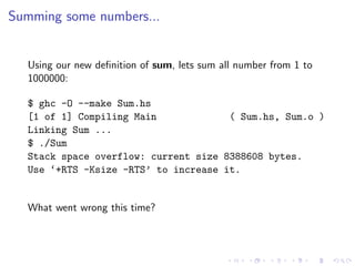 Summing some numbers...


  Using our new deﬁnition of sum, lets sum all number from 1 to
  1000000:

  $ ghc -O --make Sum.hs
  [1 of 1] Compiling Main             ( Sum.hs, Sum.o )
  Linking Sum ...
  $ ./Sum
  Stack space overflow: current size 8388608 bytes.
  Use ‘+RTS -Ksize -RTS’ to increase it.


  What went wrong this time?
 