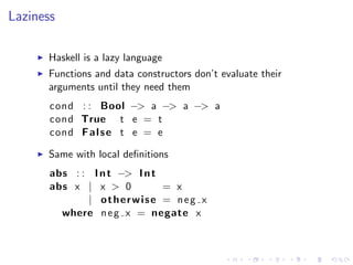Laziness

      Haskell is a lazy language
      Functions and data constructors don’t evaluate their
      arguments until they need them
       cond : : Bool −> a −> a −> a
       cond True t e = t
       cond F a l s e t e = e

      Same with local deﬁnitions
       abs : : I n t −> I n t
       abs x | x > 0          = x
              | otherwise = neg x
         where n e g x = negate x
 
